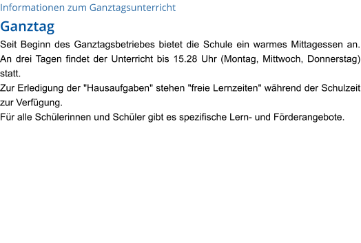 Informationen zum Ganztagsunterricht Ganztag Seit Beginn des Ganztagsbetriebes bietet die Schule ein warmes Mittagessen an. An drei Tagen findet der Unterricht bis 15.28 Uhr (Montag, Mittwoch, Donnerstag) statt. Zur Erledigung der "Hausaufgaben" stehen "freie Lernzeiten" während der Schulzeit zur Verfügung.  Für alle Schülerinnen und Schüler gibt es spezifische Lern- und Förderangebote.