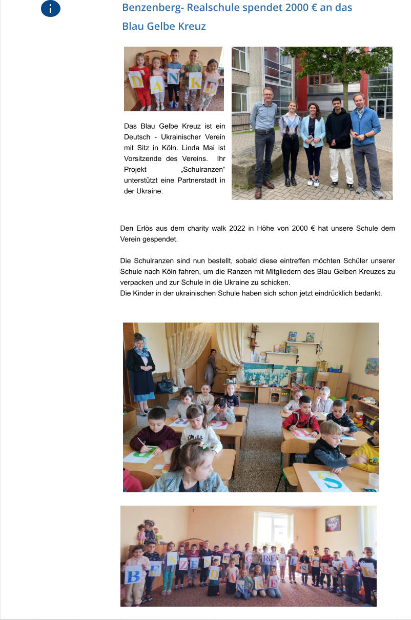 Das Blau Gelbe Kreuz ist ein Deutsch - Ukrainischer Verein mit Sitz in Köln. Linda Mai ist Vorsitzende des Vereins.  Ihr Projekt „Schulranzen“ unterstützt eine Partnerstadt in der Ukraine.   Benzenberg- Realschule spendet 2000 € an das Blau Gelbe Kreuz Den Erlös aus dem charity walk 2022 in Höhe von 2000 € hat unsere Schule dem Verein gespendet.   Die Schulranzen sind nun bestellt, sobald diese eintreffen möchten Schüler unserer Schule nach Köln fahren, um die Ranzen mit Mitgliedern des Blau Gelben Kreuzes zu verpacken und zur Schule in die Ukraine zu schicken.  Die Kinder in der ukrainischen Schule haben sich schon jetzt eindrücklich bedankt.