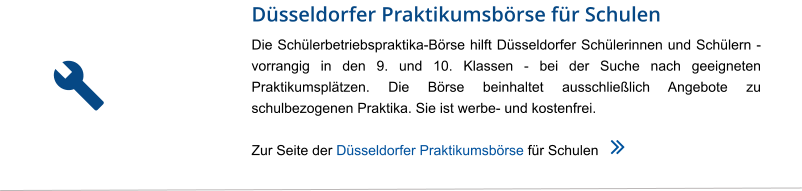 Düsseldorfer Praktikumsbörse für Schulen Die Schülerbetriebspraktika-Börse hilft Düsseldorfer Schülerinnen und Schülern - vorrangig in den 9. und 10. Klassen - bei der Suche nach geeigneten Praktikumsplätzen. Die Börse beinhaltet ausschließlich Angebote zu schulbezogenen Praktika. Sie ist werbe- und kostenfrei.  Zur Seite der Düsseldorfer Praktikumsbörse für Schulen