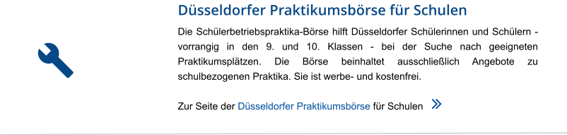 Düsseldorfer Praktikumsbörse für Schulen Die Schülerbetriebspraktika-Börse hilft Düsseldorfer Schülerinnen und Schülern - vorrangig in den 9. und 10. Klassen - bei der Suche nach geeigneten Praktikumsplätzen. Die Börse beinhaltet ausschließlich Angebote zu schulbezogenen Praktika. Sie ist werbe- und kostenfrei.  Zur Seite der Düsseldorfer Praktikumsbörse für Schulen