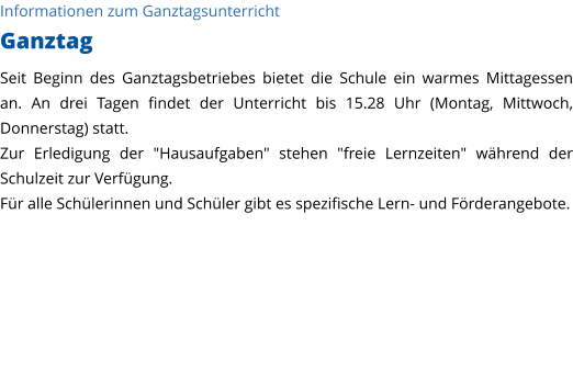 Informationen zum Ganztagsunterricht Ganztag Seit Beginn des Ganztagsbetriebes bietet die Schule ein warmes Mittagessen an. An drei Tagen findet der Unterricht bis 15.28 Uhr (Montag, Mittwoch, Donnerstag) statt. Zur Erledigung der "Hausaufgaben" stehen "freie Lernzeiten" während der Schulzeit zur Verfügung.  Für alle Schülerinnen und Schüler gibt es spezifische Lern- und Förderangebote.   