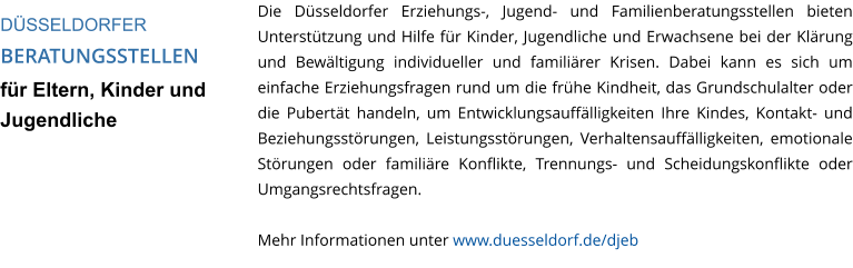 Die Düsseldorfer Erziehungs-, Jugend- und Familienberatungsstellen bieten Unterstützung und Hilfe für Kinder, Jugendliche und Erwachsene bei der Klärung und Bewältigung individueller und familiärer Krisen. Dabei kann es sich um einfache Erziehungsfragen rund um die frühe Kindheit, das Grundschulalter oder die Pubertät handeln, um Entwicklungsauffälligkeiten Ihre Kindes, Kontakt- und Beziehungsstörungen, Leistungsstörungen, Verhaltensauffälligkeiten, emotionale Störungen oder familiäre Konflikte, Trennungs- und Scheidungskonflikte oder Umgangsrechtsfragen.  Mehr Informationen unter www.duesseldorf.de/djeb  DÜSSELDORFER  BERATUNGSSTELLEN für Eltern, Kinder und Jugendliche