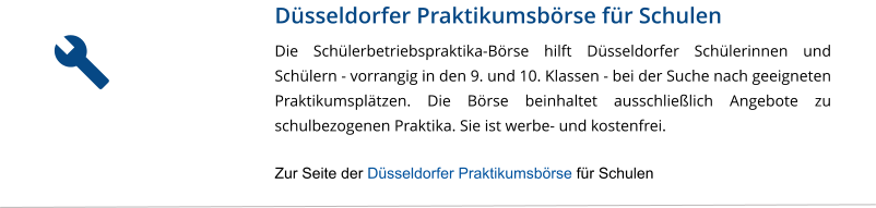 Düsseldorfer Praktikumsbörse für Schulen Die Schülerbetriebspraktika-Börse hilft Düsseldorfer Schülerinnen und Schülern - vorrangig in den 9. und 10. Klassen - bei der Suche nach geeigneten Praktikumsplätzen. Die Börse beinhaltet ausschließlich Angebote zu schulbezogenen Praktika. Sie ist werbe- und kostenfrei.  Zur Seite der Düsseldorfer Praktikumsbörse für Schulen