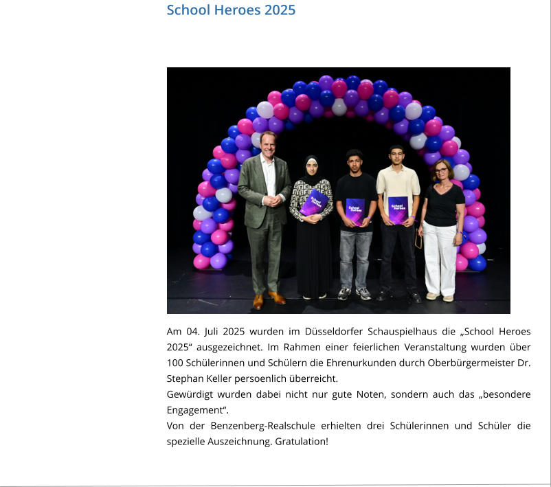 School Heroes 2025 Am 04. Juli 2025 wurden im Düsseldorfer Schauspielhaus die „School Heroes 2025“ ausgezeichnet. Im Rahmen einer feierlichen Veranstaltung wurden über 100 Schülerinnen und Schülern die Ehrenurkunden durch Oberbürgermeister Dr. Stephan Keller persoenlich überreicht.  Gewürdigt wurden dabei nicht nur gute Noten, sondern auch das „besondere Engagement“.  Von der Benzenberg-Realschule erhielten drei Schülerinnen und Schüler die spezielle Auszeichnung. Gratulation!